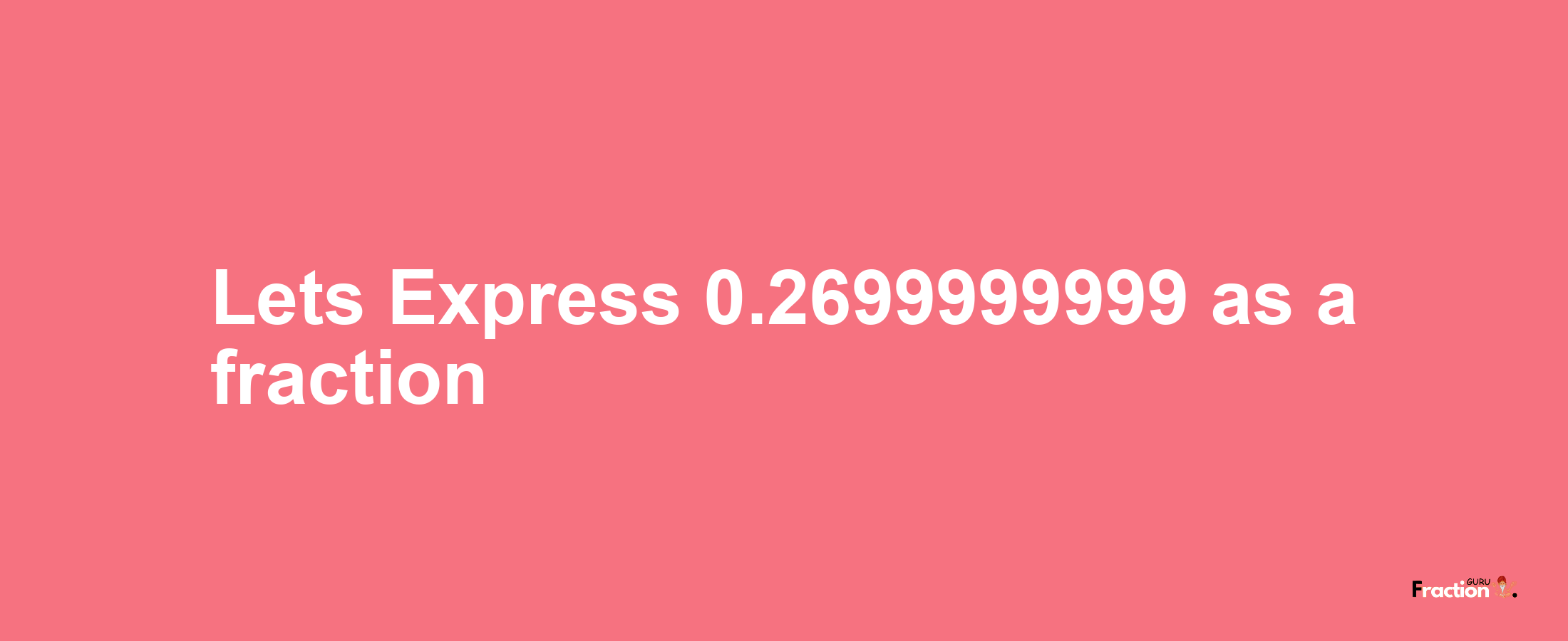 Lets Express 0.2699999999 as afraction